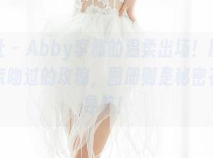 魅妍社 – Abby李雅的温柔出场！原图好像被亲吻过的玫瑰，图册则是秘密花园的导航！